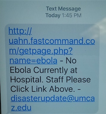 Picture of a text alert. It says:
Text Message
Today: 1:45 PM
http://uahn.fastcommand.com/getpage.php?name=ebola - No Ebola Currently at Hospital. Staff Please Click Link Above.-disasterupdate@umcaz.edu
Mobile Communication System