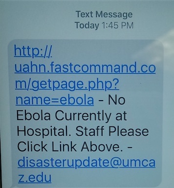 Picture of a text alert. It says:
Text Message
Today: 1:45 PM
http://uahn.fastcommand.com/getpage.php?name=ebola - No Ebola Currently at Hospital. Staff Please Click Link Above.-disasterupdate@umcaz.edu
Mobile Communication System